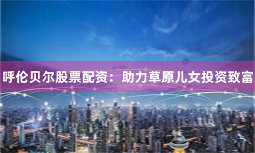 呼伦贝尔股票配资：助力草原儿女投资致富